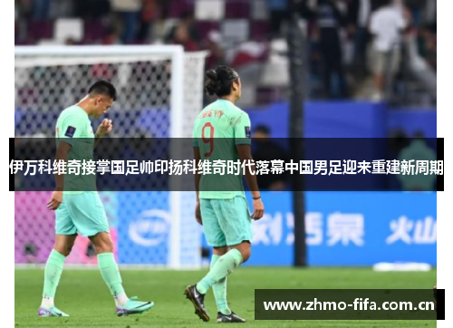 伊万科维奇接掌国足帅印扬科维奇时代落幕中国男足迎来重建新周期