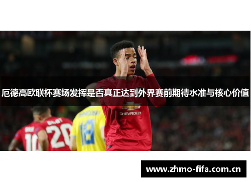 厄德高欧联杯赛场发挥是否真正达到外界赛前期待水准与核心价值